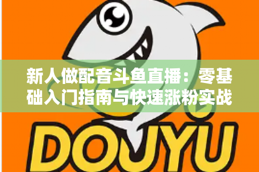 新人做配音斗鱼直播:零基础入门指南与快速涨粉实战技巧 新人做配音斗鱼直播:零基础入门指南与快速涨粉实战技巧