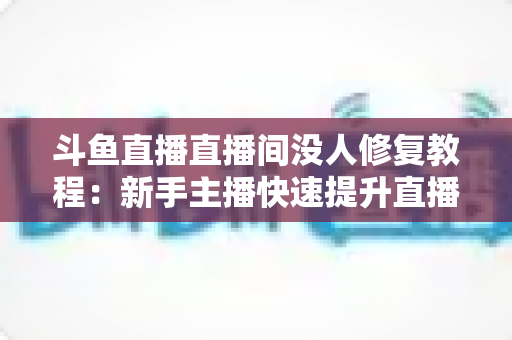 斗鱼直播直播间没人修复教程:新手主播快速提升直播间人气与观众量的完整解决方案 斗鱼直播直播间没人修复教程:新手主播快速提升直播间人气与观众量的完整解决方案