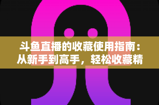 斗鱼直播的收藏使用指南:从新手到高手,轻松收藏精彩直播不错过 斗鱼直播的收藏使用指南:从新手到高手,轻松收藏精彩直播不错过