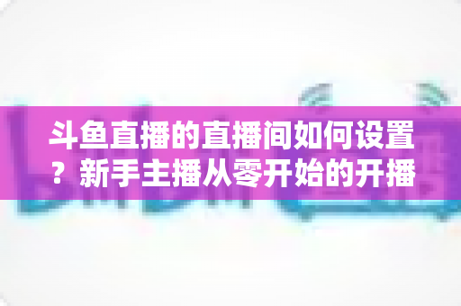 斗鱼直播的直播间如何设置?新手主播从零开始的开播全流程实战指南 斗鱼直播的直播间如何设置?新手主播从零开始的开播全流程实战指南