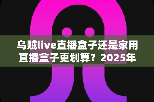 乌贼live直播盒子还是家用直播盒子更划算?2025年直播设备选购全攻略帮你省冤枉钱 乌贼live直播盒子还是家用直播盒子更划算?2025年直播设备选购全攻略帮你省冤枉钱
