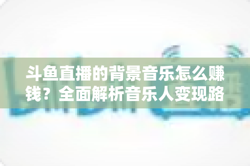 斗鱼直播的背景音乐怎么赚钱？全面解析音乐人变现路径与实战收益指南