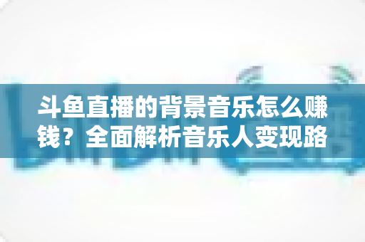 斗鱼直播的背景音乐怎么赚钱？全面解析音乐人变现路径与实战收益指南