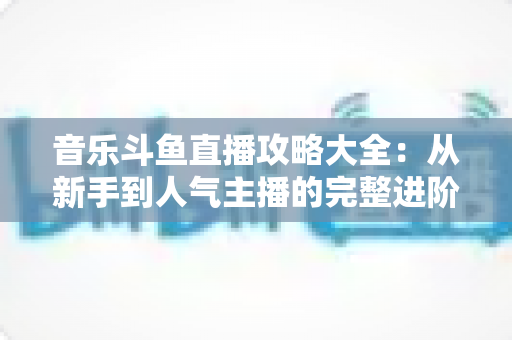 音乐斗鱼直播攻略大全:从新手到人气主播的完整进阶指南 音乐斗鱼直播攻略大全:从新手到人气主播的完整进阶指南