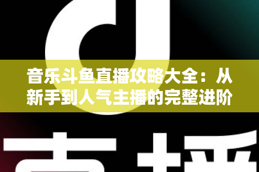 音乐斗鱼直播攻略大全:从新手到人气主播的完整进阶指南 音乐斗鱼直播攻略大全:从新手到人气主播的完整进阶指南
