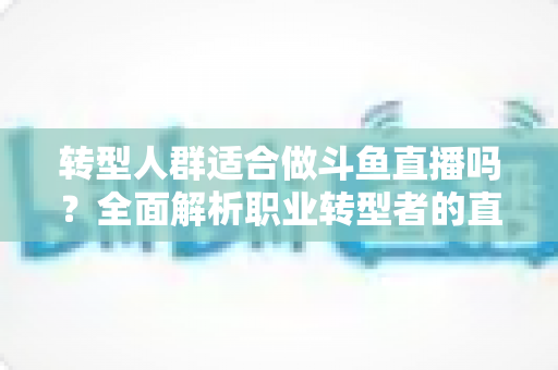 转型人群适合做斗鱼直播吗?全面解析职业转型者的直播创业前景与实操指南 转型人群适合做斗鱼直播吗?全面解析职业转型者的直播创业前景与实操指南