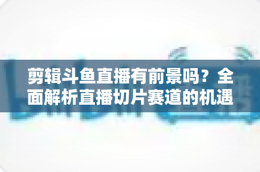 剪辑斗鱼直播有前景吗？全面解析直播切片赛道的机遇、变现路径与入门指南
