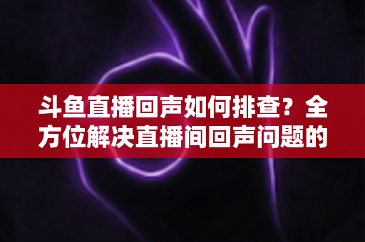 斗鱼直播回声如何排查？全方位解决直播间回声问题的实用指南