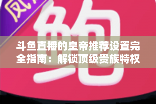 斗鱼直播的皇帝推荐设置完全指南：解锁顶级贵族特权与极致观看体验