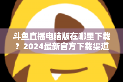 斗鱼直播电脑版在哪里下载?2024最新官方下载渠道与详细安装教程全指南 斗鱼直播电脑版在哪里下载?2024最新官方下载渠道与详细安装教程全指南