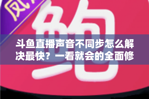 斗鱼直播声音不同步怎么解决最快?一看就会的全面修复指南 斗鱼直播声音不同步怎么解决最快?一看就会的全面修复指南