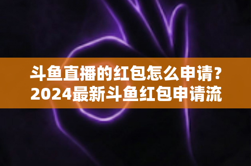 斗鱼直播的红包怎么申请？2024最新斗鱼红包申请流程与实用技巧全解析