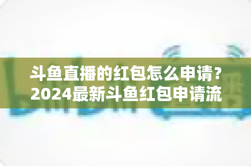 斗鱼直播的红包怎么申请？2024最新斗鱼红包申请流程与实用技巧全解析