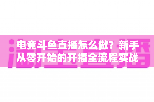 电竞斗鱼直播怎么做?新手从零开始的开播全流程实战指南 电竞斗鱼直播怎么做?新手从零开始的开播全流程实战指南