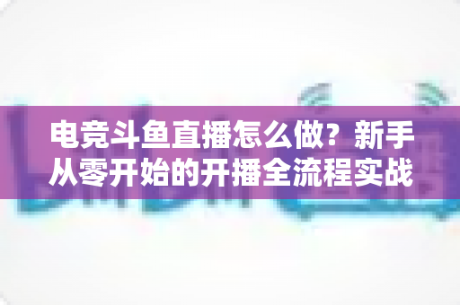 电竞斗鱼直播怎么做?新手从零开始的开播全流程实战指南 电竞斗鱼直播怎么做?新手从零开始的开播全流程实战指南