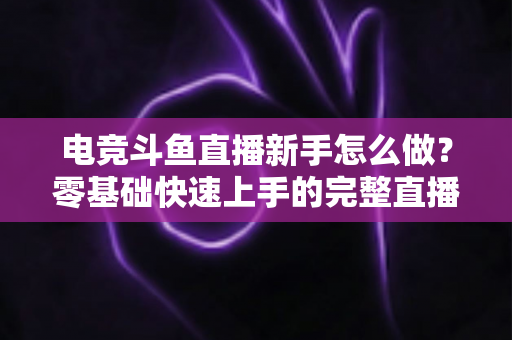 电竞斗鱼直播新手怎么做?零基础快速上手的完整直播攻略 电竞斗鱼直播新手怎么做?零基础快速上手的完整直播攻略