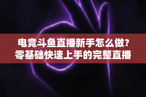 电竞斗鱼直播新手怎么做?零基础快速上手的完整直播攻略 电竞斗鱼直播新手怎么做?零基础快速上手的完整直播攻略