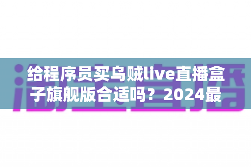 给程序员买乌贼live直播盒子旗舰版合适吗?2024最全选购评测与避坑指南 给程序员买乌贼live直播盒子旗舰版合适吗?2024最全选购评测与避坑指南