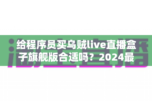 给程序员买乌贼live直播盒子旗舰版合适吗？2024最全选购评测与避坑指南