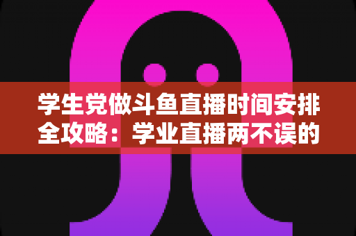 学生党做斗鱼直播时间安排全攻略：学业直播两不误的实用指南