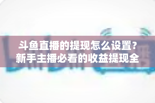 斗鱼直播的提现怎么设置?新手主播必看的收益提现全流程实操指南 斗鱼直播的提现怎么设置?新手主播必看的收益提现全流程实操指南