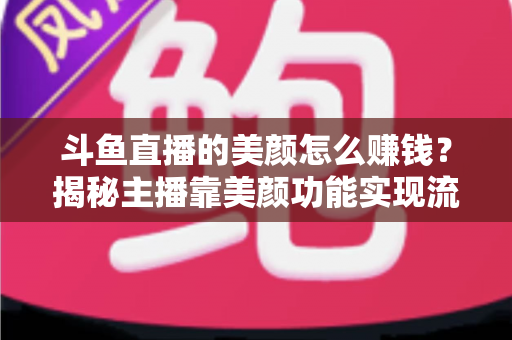 斗鱼直播的美颜怎么赚钱？揭秘主播靠美颜功能实现流量变现的完整攻略
