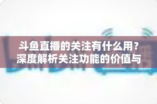 斗鱼直播的关注有什么用?深度解析关注功能的价值与实用福利全指南 斗鱼直播的关注有什么用?深度解析关注功能的价值与实用福利全指南