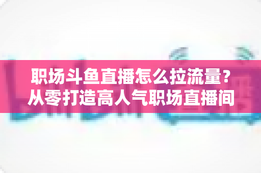 职场斗鱼直播怎么拉流量？从零打造高人气职场直播间的全流程实战指南