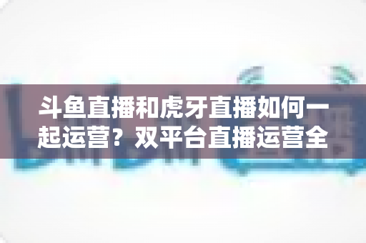斗鱼直播和虎牙直播如何一起运营?双平台直播运营全攻略与实战指南 斗鱼直播和虎牙直播如何一起运营?双平台直播运营全攻略与实战指南