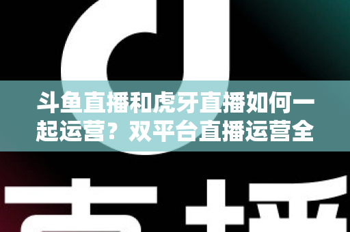 斗鱼直播和虎牙直播如何一起运营?双平台直播运营全攻略与实战指南 斗鱼直播和虎牙直播如何一起运营?双平台直播运营全攻略与实战指南