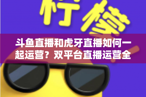 斗鱼直播和虎牙直播如何一起运营?双平台直播运营全攻略与实战指南 斗鱼直播和虎牙直播如何一起运营?双平台直播运营全攻略与实战指南