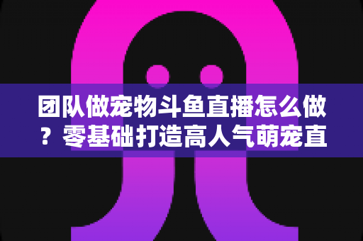 团队做宠物斗鱼直播怎么做?零基础打造高人气萌宠直播间的完整运营指南 团队做宠物斗鱼直播怎么做?零基础打造高人气萌宠直播间的完整运营指南