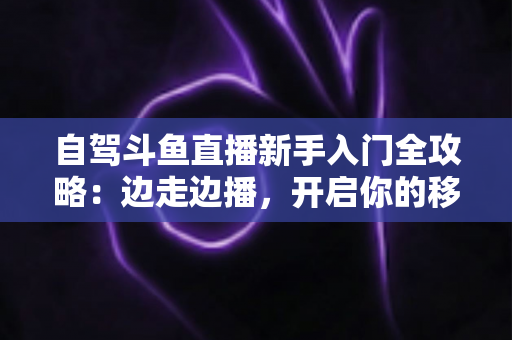 自驾斗鱼直播新手入门全攻略:边走边播,开启你的移动直播新时代 自驾斗鱼直播新手入门全攻略:边走边播,开启你的移动直播新时代