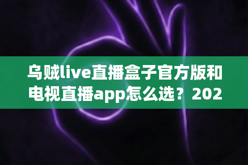 乌贼live直播盒子官方版和电视直播app怎么选？2025年家庭观影选购全攻略帮你一步到位
