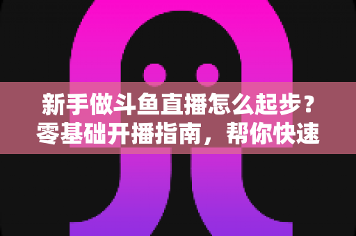新手做斗鱼直播怎么起步?零基础开播指南,帮你快速打造人气直播间 新手做斗鱼直播怎么起步?零基础开播指南,帮你快速打造人气直播间