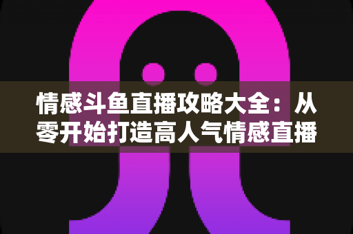 情感斗鱼直播攻略大全:从零开始打造高人气情感直播间的实战秘籍 情感斗鱼直播攻略大全:从零开始打造高人气情感直播间的实战秘籍