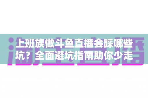 上班族做斗鱼直播会踩哪些坑?全面避坑指南助你少走弯路、稳步涨粉 上班族做斗鱼直播会踩哪些坑?全面避坑指南助你少走弯路、稳步涨粉