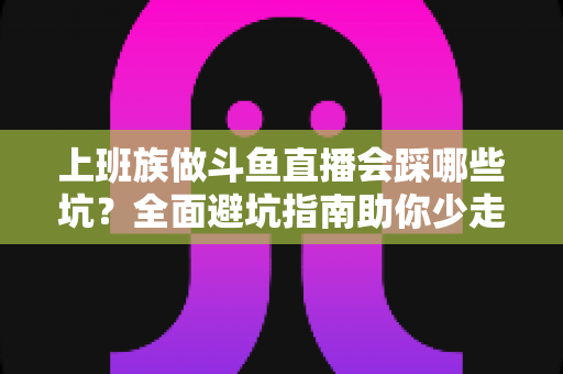 上班族做斗鱼直播会踩哪些坑?全面避坑指南助你少走弯路、稳步涨粉 上班族做斗鱼直播会踩哪些坑?全面避坑指南助你少走弯路、稳步涨粉