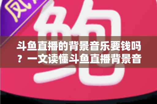 斗鱼直播的背景音乐要钱吗？一文读懂斗鱼直播背景音乐的版权规则、费用明细与免费获取技巧
