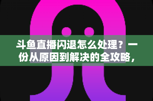 斗鱼直播闪退怎么处理？一份从原因到解决的全攻略，让你看播不断线