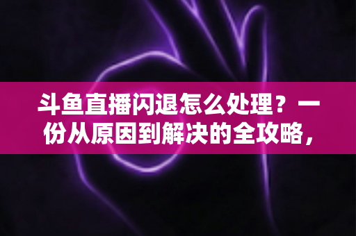 斗鱼直播闪退怎么处理？一份从原因到解决的全攻略，让你看播不断线