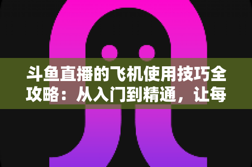 斗鱼直播的飞机使用技巧全攻略：从入门到精通，让每一份礼物都物超所值