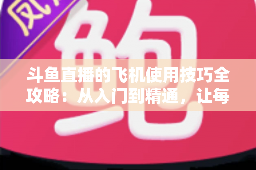 斗鱼直播的飞机使用技巧全攻略：从入门到精通，让每一份礼物都物超所值
