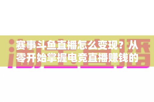 赛事斗鱼直播怎么变现？从零开始掌握电竞直播赚钱的六大核心方法与实战攻略