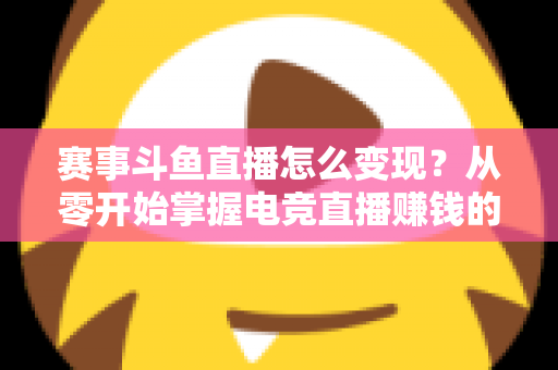 赛事斗鱼直播怎么变现？从零开始掌握电竞直播赚钱的六大核心方法与实战攻略