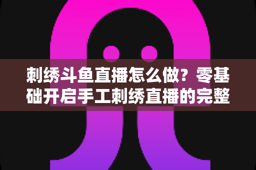 刺绣斗鱼直播怎么做？零基础开启手工刺绣直播的完整实战指南