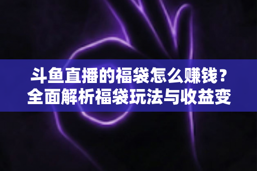 斗鱼直播的福袋怎么赚钱?全面解析福袋玩法与收益变现指南 斗鱼直播的福袋怎么赚钱?全面解析福袋玩法与收益变现指南