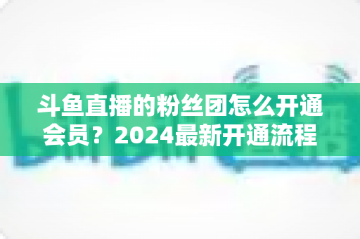 斗鱼直播的粉丝团怎么开通会员?2024最新开通流程与会员权益全解析 斗鱼直播的粉丝团怎么开通会员?2024最新开通流程与会员权益全解析