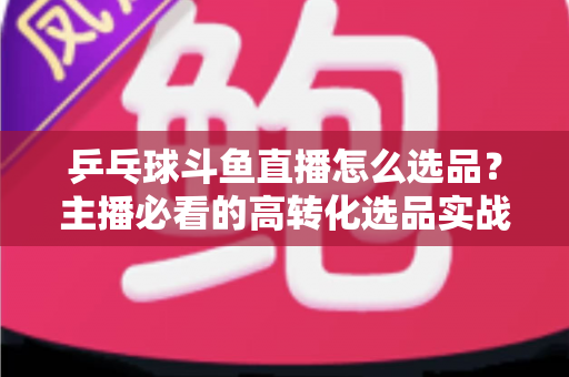 乒乓球斗鱼直播怎么选品?主播必看的高转化选品实战全攻略 乒乓球斗鱼直播怎么选品?主播必看的高转化选品实战全攻略