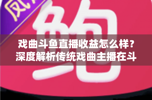 戏曲斗鱼直播收益怎么样?深度解析传统戏曲主播在斗鱼平台的真实收入水平与变现前景 戏曲斗鱼直播收益怎么样?深度解析传统戏曲主播在斗鱼平台的真实收入水平与变现前景